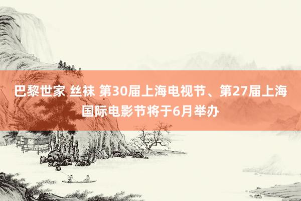 巴黎世家 丝袜 第30届上海电视节、第27届上海国际电影节将于6月举办