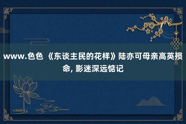 www.色色 《东谈主民的花样》陆亦可母亲高英殒命, 影迷深远惦记