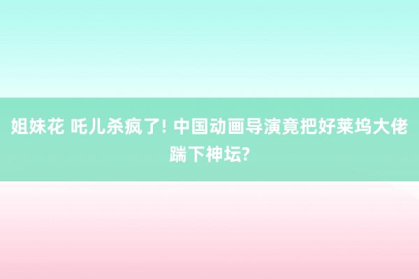 姐妹花 吒儿杀疯了! 中国动画导演竟把好莱坞大佬踹下神坛?