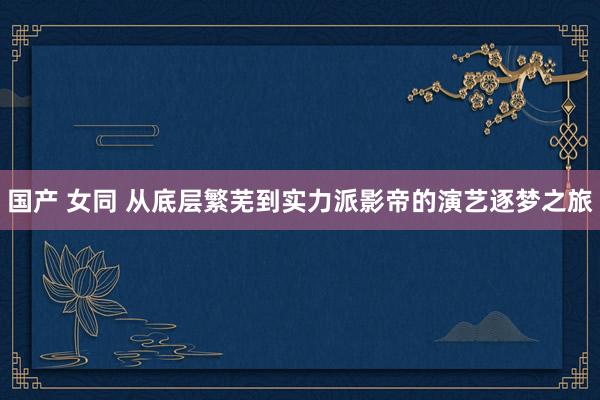 国产 女同 从底层繁芜到实力派影帝的演艺逐梦之旅