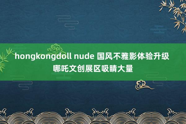 hongkongdoll nude 国风不雅影体验升级 哪吒文创展区吸睛大量