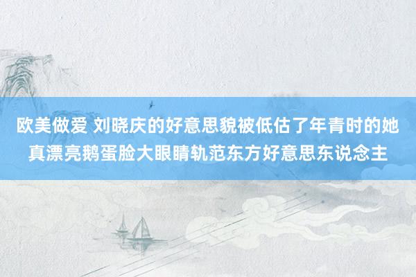 欧美做爱 刘晓庆的好意思貌被低估了年青时的她真漂亮鹅蛋脸大眼睛轨范东方好意思东说念主