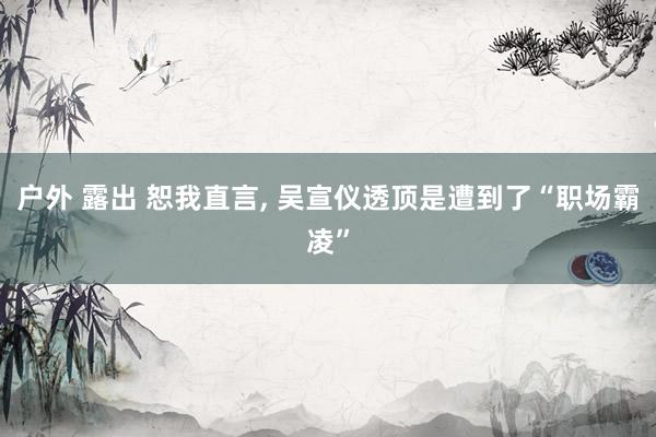 户外 露出 恕我直言, 吴宣仪透顶是遭到了“职场霸凌”