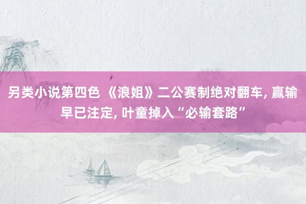 另类小说第四色 《浪姐》二公赛制绝对翻车, 赢输早已注定, 叶童掉入“必输套路”