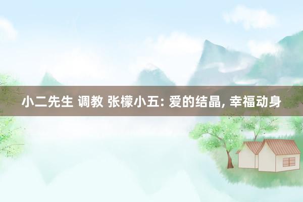 小二先生 调教 张檬小五: 爱的结晶, 幸福动身