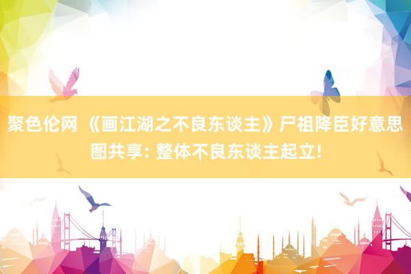 聚色伦网 《画江湖之不良东谈主》尸祖降臣好意思图共享: 整体不良东谈主起立!