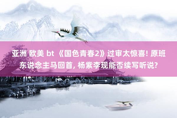 亚洲 欧美 bt 《国色青春2》过审太惊喜! 原班东说念主马回首, 杨紫李现能否续写听说?