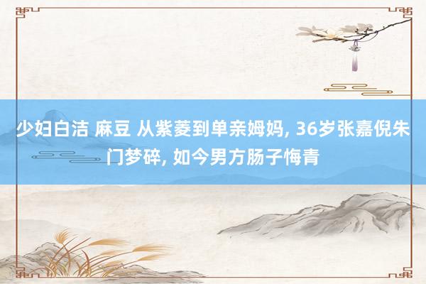 少妇白洁 麻豆 从紫菱到单亲姆妈, 36岁张嘉倪朱门梦碎, 如今男方肠子悔青