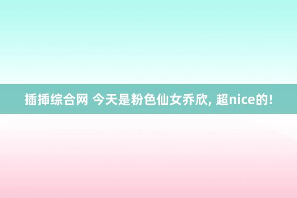 插揷综合网 今天是粉色仙女乔欣, 超nice的!