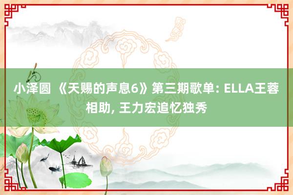 小泽圆 《天赐的声息6》第三期歌单: ELLA王蓉相助, 王力宏追忆独秀