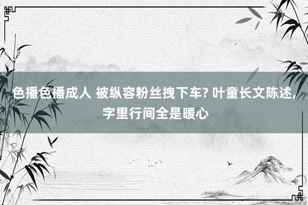 色播色播成人 被纵容粉丝拽下车? 叶童长文陈述, 字里行间全是暖心