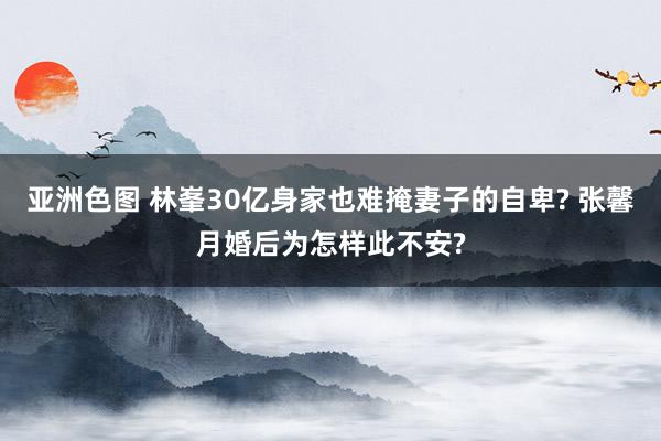 亚洲色图 林峯30亿身家也难掩妻子的自卑? 张馨月婚后为怎样此不安?