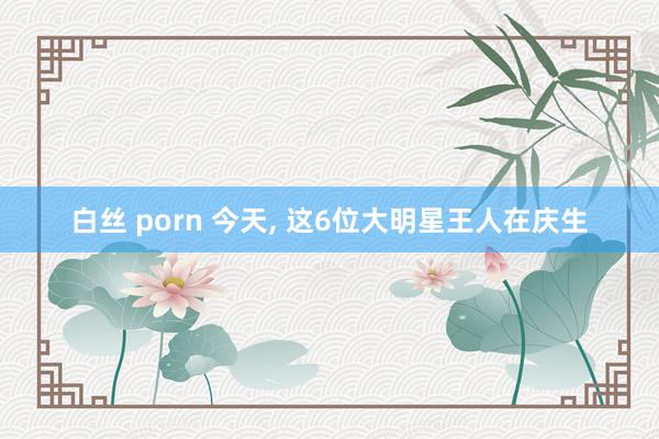 白丝 porn 今天, 这6位大明星王人在庆生