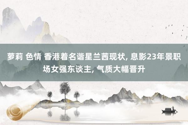 萝莉 色情 香港着名谐星兰茜现状, 息影23年景职场女强东谈主, 气质大幅晋升