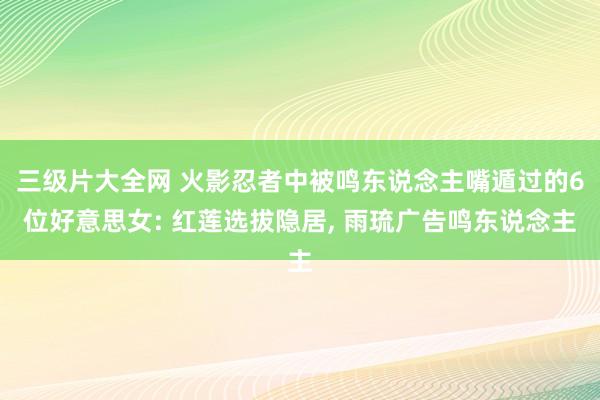 三级片大全网 火影忍者中被鸣东说念主嘴遁过的6位好意思女: 红莲选拔隐居, 雨琉广告鸣东说念主