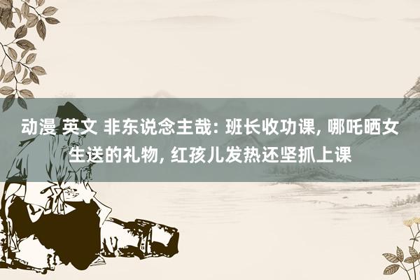 动漫 英文 非东说念主哉: 班长收功课, 哪吒晒女生送的礼物, 红孩儿发热还坚抓上课
