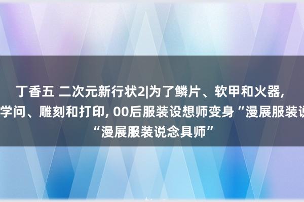 丁香五 二次元新行状2|为了鳞片、软甲和火器, 自学电路学问、雕刻和打印, 00后服装设想师变身“漫展服装说念具师”