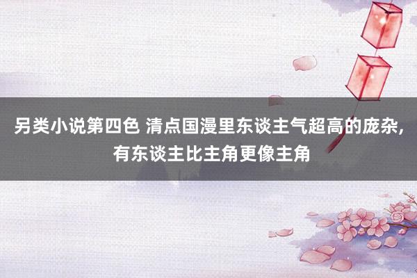 另类小说第四色 清点国漫里东谈主气超高的庞杂, 有东谈主比主角更像主角