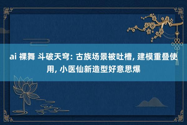 ai 裸舞 斗破天穹: 古族场景被吐槽, 建模重叠使用, 小医仙新造型好意思爆