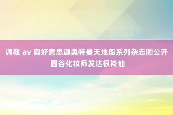 调教 av 奥好意思迦奥特曼天地船系列杂志图公开 圆谷化妆师发达很褂讪