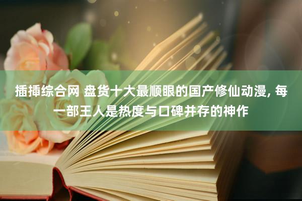 插揷综合网 盘货十大最顺眼的国产修仙动漫, 每一部王人是热度与口碑并存的神作