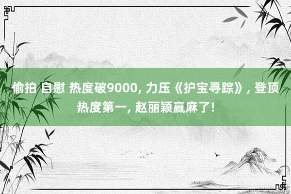 偷拍 自慰 热度破9000, 力压《护宝寻踪》, 登顶热度第一, 赵丽颖赢麻了!