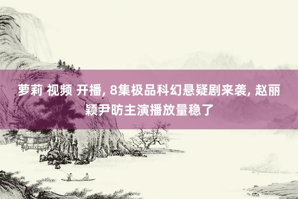 萝莉 视频 开播, 8集极品科幻悬疑剧来袭, 赵丽颖尹昉主演播放量稳了