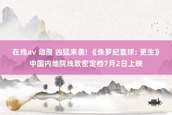 在线av 动漫 凶猛来袭! 《侏罗纪寰球: 更生》中国内地院线致密定档7月2日上映