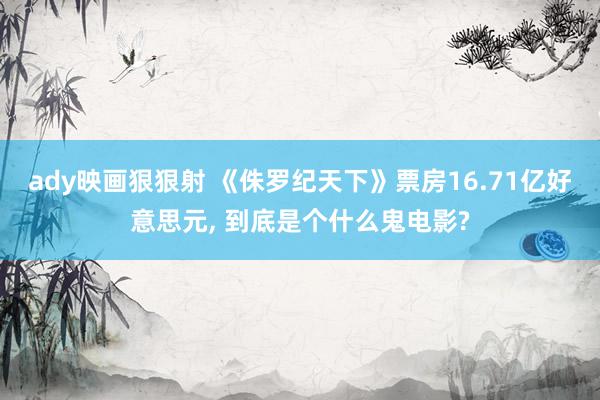 ady映画狠狠射 《侏罗纪天下》票房16.71亿好意思元, 到底是个什么鬼电影?
