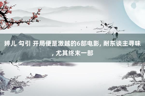 婷儿 勾引 开局便是激越的6部电影, 耐东谈主寻味, 尤其终末一部