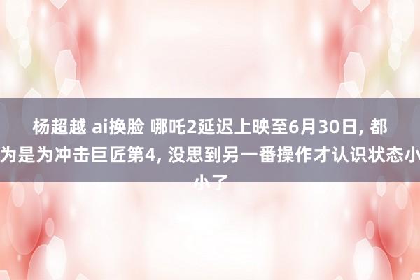 杨超越 ai换脸 哪吒2延迟上映至6月30日, 都认为是为冲击巨匠第4, 没思到另一番操作才认识状态小了