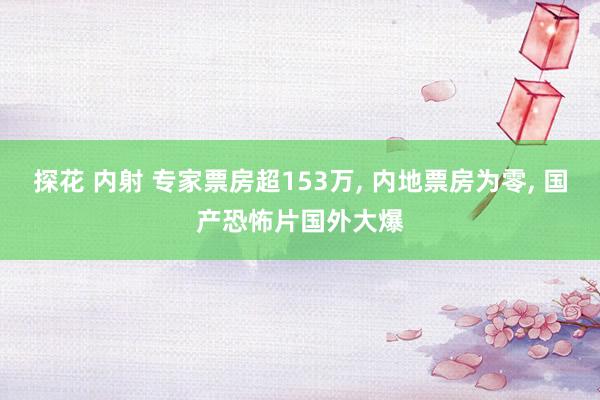 探花 内射 专家票房超153万, 内地票房为零, 国产恐怖片国外大爆