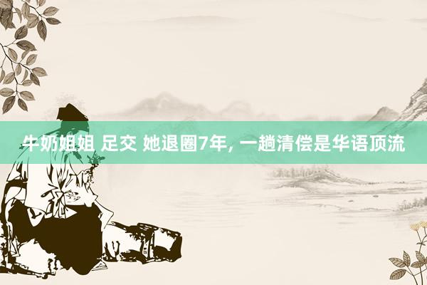 牛奶姐姐 足交 她退圈7年, 一趟清偿是华语顶流