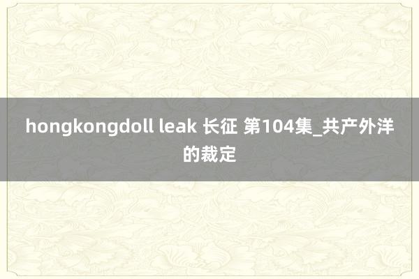 hongkongdoll leak 长征 第104集_共产外洋的裁定