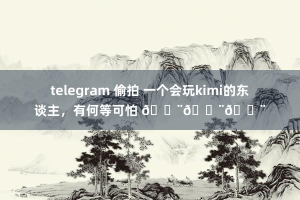 telegram 偷拍 一个会玩kimi的东谈主，有何等可怕 😨😨😨