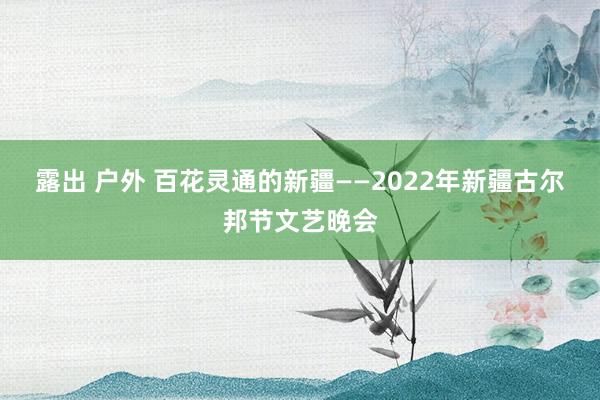 露出 户外 百花灵通的新疆——2022年新疆古尔邦节文艺晚会