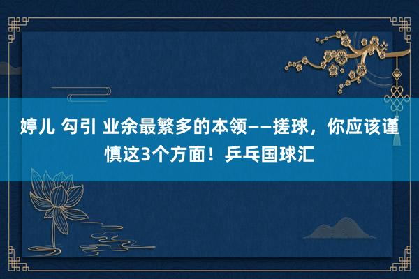 婷儿 勾引 业余最繁多的本领——搓球，你应该谨慎这3个方面！乒乓国球汇