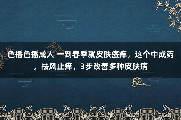 色播色播成人 一到春季就皮肤瘙痒，这个中成药，祛风止痒，3步改善多种皮肤病