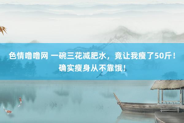 色情噜噜网 一碗三花减肥水，竟让我瘦了50斤！确实瘦身从不靠饿！