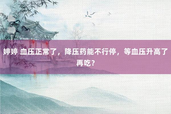 婷婷 血压正常了，降压药能不行停，等血压升高了再吃？