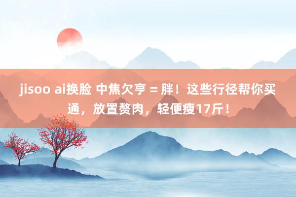 jisoo ai换脸 中焦欠亨 = 胖！这些行径帮你买通，放置赘肉，轻便瘦17斤！