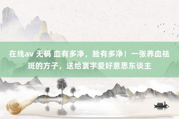 在线av 无码 血有多净，脸有多净！一张养血祛斑的方子，送给寰宇爱好意思东谈主