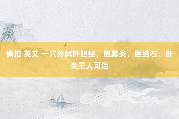 偷拍 英文 一穴分解肝胆经，胆囊炎、胆结石、肝炎王人可治