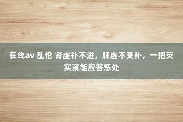 在线av 乱伦 肾虚补不进，脾虚不受补，一把芡实就能应答惩处