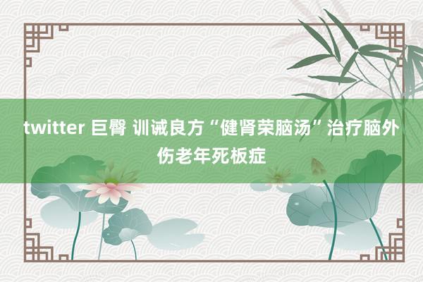 twitter 巨臀 训诫良方“健肾荣脑汤”治疗脑外伤老年死板症
