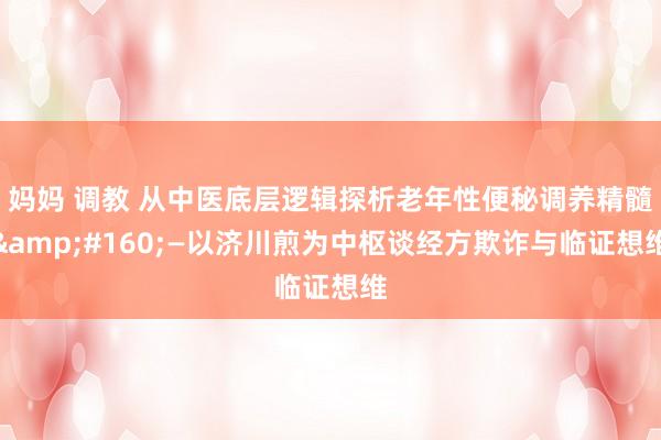 妈妈 调教 从中医底层逻辑探析老年性便秘调养精髓&#160;—以济川煎为中枢谈经方欺诈与临证想维
