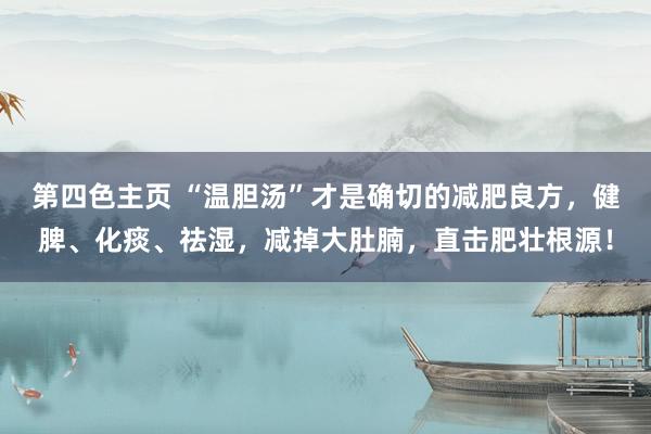 第四色主页 “温胆汤”才是确切的减肥良方，健脾、化痰、祛湿，减掉大肚腩，直击肥壮根源！