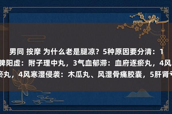男同 按摩 为什么老是腿凉？5种原因要分清：1肾阳虚：桂附地黄丸，2脾阳虚：附子理中丸，3气血郁滞：血府逐瘀丸，4风寒湿侵袭：木瓜丸、风湿骨痛胶囊，5肝肾亏虚：独活寄生丸