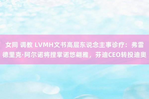 女同 调教 LVMH文书高层东说念主事诊疗：弗雷德里克·阿尔诺将捏掌诺悠翩雅，芬迪CEO转投迪奥