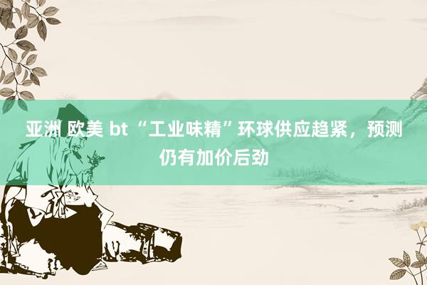 亚洲 欧美 bt “工业味精”环球供应趋紧，预测仍有加价后劲